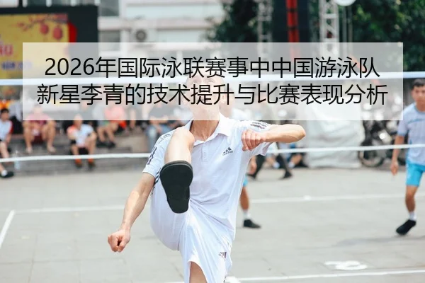 2026年国际泳联赛事中中国游泳队新星李青的技术提升与比赛表现分析